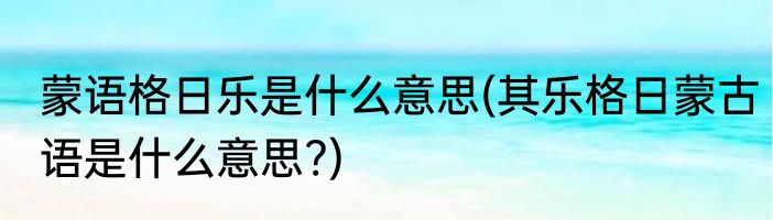蒙语格日乐是什么意思(其乐格日蒙古语是什么意思?)