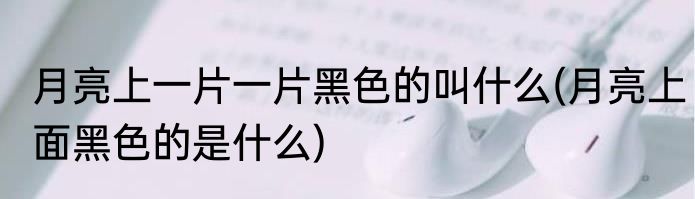 月亮上一片一片黑色的叫什么(月亮上面黑色的是什么)