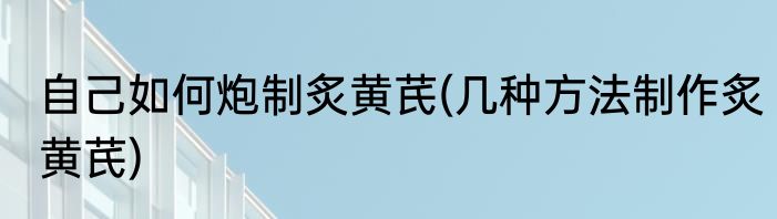 自己如何炮制炙黄芪(几种方法制作炙黄芪)