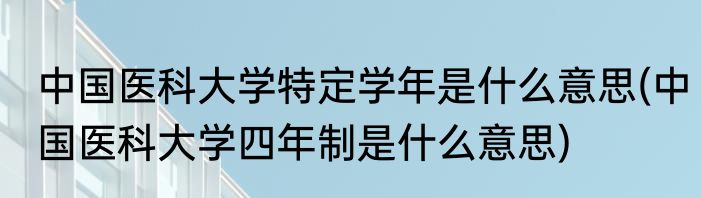 中国医科大学特定学年是什么意思(中国医科大学四年制是什么意思)