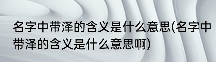 名字中带泽的含义是什么意思(名字中带泽的含义是什么意思啊)
