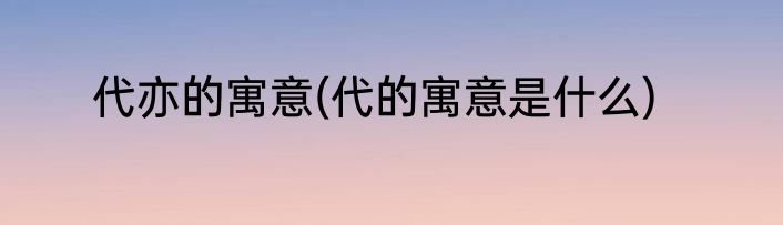 代亦的寓意(代的寓意是什么)