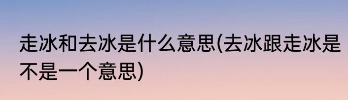 走冰和去冰是什么意思(去冰跟走冰是不是一个意思)