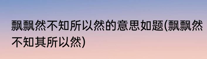 飘飘然不知所以然的意思如题(飘飘然不知其所以然)