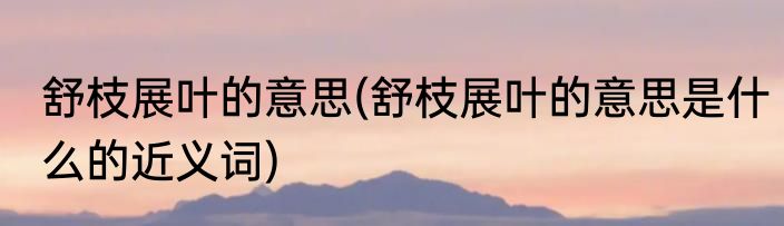 舒枝展叶的意思(舒枝展叶的意思是什么的近义词)