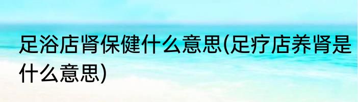 足浴店肾保健什么意思(足疗店养肾是什么意思)