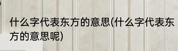 什么字代表东方的意思(什么字代表东方的意思呢)