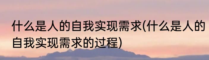 什么是人的自我实现需求(什么是人的自我实现需求的过程)