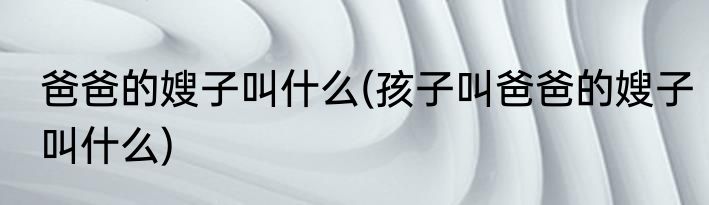 爸爸的嫂子叫什么(孩子叫爸爸的嫂子叫什么)