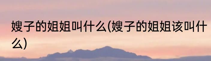 嫂子的姐姐叫什么(嫂子的姐姐该叫什么)