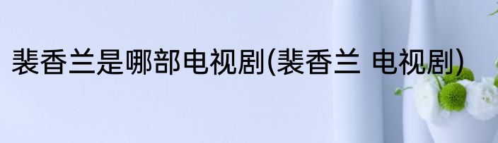 裴香兰是哪部电视剧(裴香兰 电视剧)