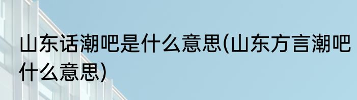 山东话潮吧是什么意思(山东方言潮吧什么意思)