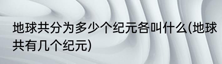 地球共分为多少个纪元各叫什么(地球共有几个纪元)