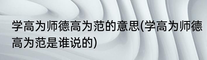 学高为师德高为范的意思(学高为师德高为范是谁说的)