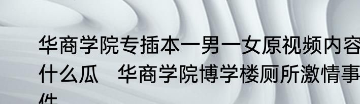 华商学院专插本一男一女原视频内容什么瓜   华商学院博学楼厕所激情事件