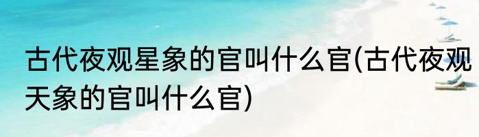 古代夜观星象的官叫什么官(古代夜观天象的官叫什么官)