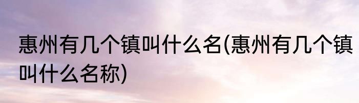 惠州有几个镇叫什么名(惠州有几个镇叫什么名称)