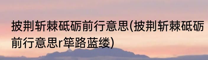 披荆斩棘砥砺前行意思(披荆斩棘砥砺前行意思r筚路蓝缕)