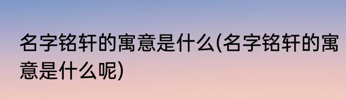 名字铭轩的寓意是什么(名字铭轩的寓意是什么呢)