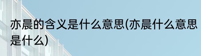 亦晨的含义是什么意思(亦晨什么意思是什么)