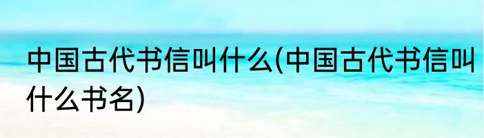 中国古代书信叫什么(中国古代书信叫什么书名)