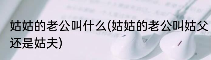 姑姑的老公叫什么(姑姑的老公叫姑父还是姑夫)