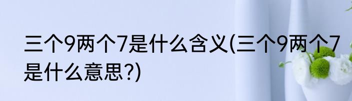 三个9两个7是什么含义(三个9两个7是什么意思?)
