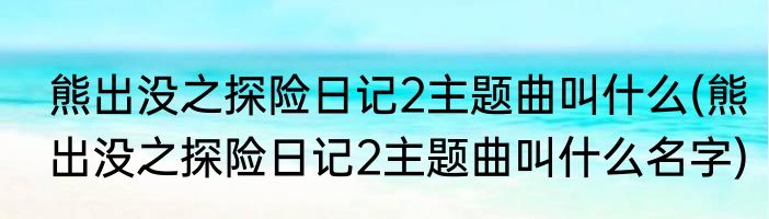 熊出没之探险日记2主题曲叫什么(熊出没之探险日记2主题曲叫什么名字)