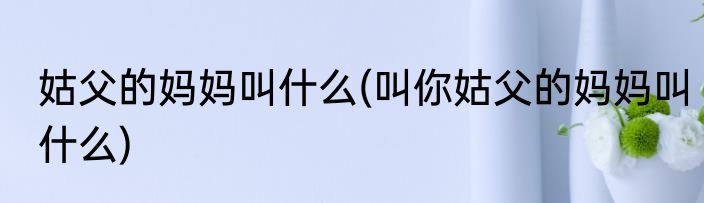 姑父的妈妈叫什么(叫你姑父的妈妈叫什么)