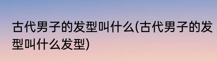 古代男子的发型叫什么(古代男子的发型叫什么发型)