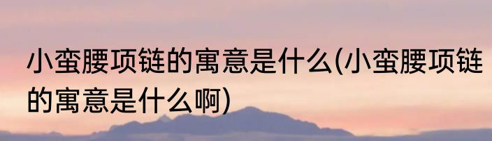 小蛮腰项链的寓意是什么(小蛮腰项链的寓意是什么啊)