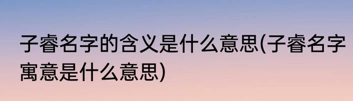 子睿名字的含义是什么意思(子睿名字寓意是什么意思)