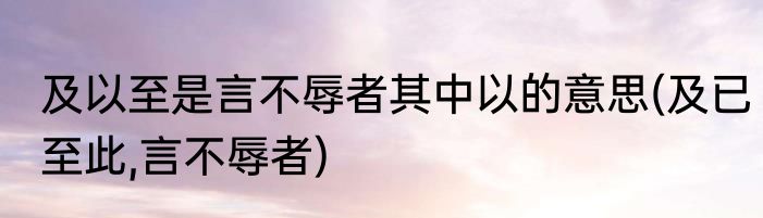 及以至是言不辱者其中以的意思(及已至此,言不辱者)