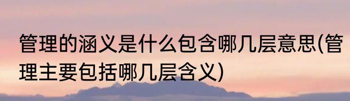 管理的涵义是什么包含哪几层意思(管理主要包括哪几层含义)