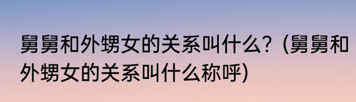 舅舅和外甥女的关系叫什么？(舅舅和外甥女的关系叫什么称呼)