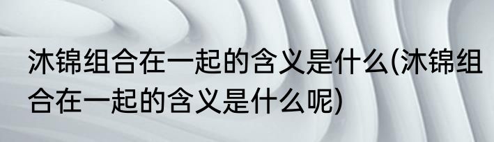 沐锦组合在一起的含义是什么(沐锦组合在一起的含义是什么呢)