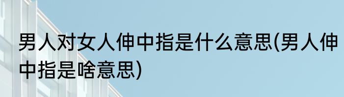 男人对女人伸中指是什么意思(男人伸中指是啥意思)