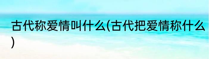 古代称爱情叫什么(古代把爱情称什么)