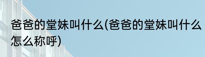 爸爸的堂妹叫什么(爸爸的堂妹叫什么怎么称呼)