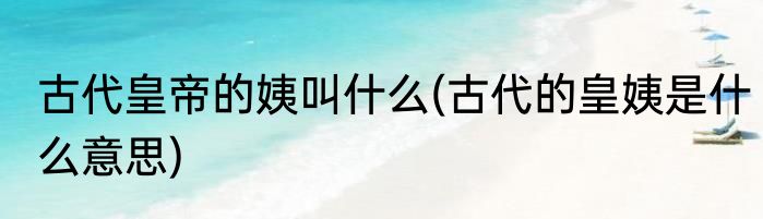 古代皇帝的姨叫什么(古代的皇姨是什么意思)