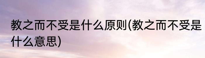 教之而不受是什么原则(教之而不受是什么意思)