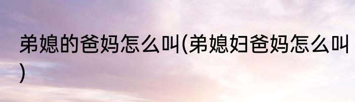 弟媳的爸妈怎么叫(弟媳妇爸妈怎么叫)