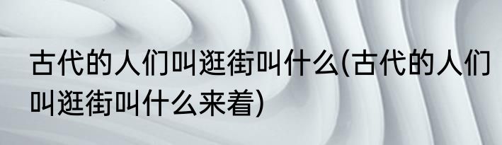 古代的人们叫逛街叫什么(古代的人们叫逛街叫什么来着)