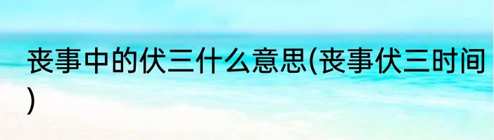 丧事中的伏三什么意思(丧事伏三时间)