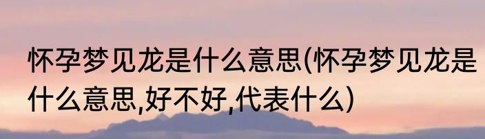 怀孕梦见龙是什么意思(怀孕梦见龙是什么意思,好不好,代表什么)