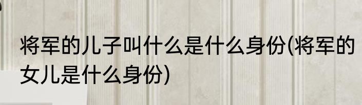 将军的儿子叫什么是什么身份(将军的女儿是什么身份)