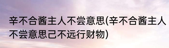 辛不合酱主人不尝意思(辛不合酱主人不尝意思己不远行财物)
