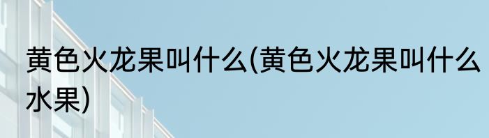 黄色火龙果叫什么(黄色火龙果叫什么水果)