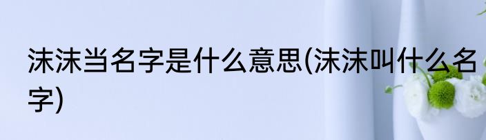 沫沫当名字是什么意思(沫沫叫什么名字)