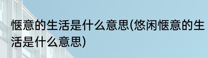 惬意的生活是什么意思(悠闲惬意的生活是什么意思)